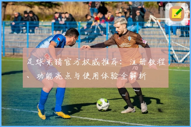 足球竞猜官方权威推荐：注册教程、功能亮点与使用体验全解析
