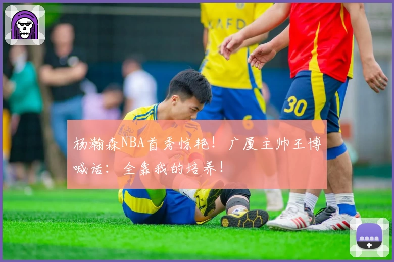 杨瀚森NBA首秀惊艳！广厦主帅王博喊话：全靠我的培养！