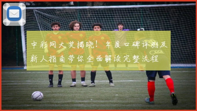 中彩网大奖揭晓！年度口碑评测及新人指南带你全面解读完整流程