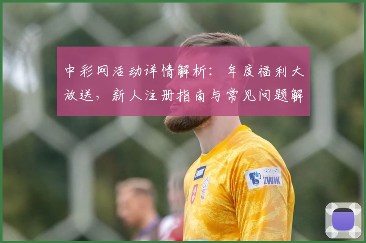 中彩网活动详情解析：年度福利大放送，新人注册指南与常见问题解答