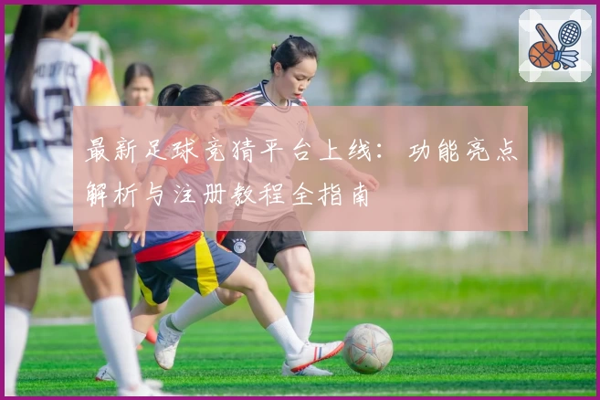 最新足球竞猜平台上线：功能亮点解析与注册教程全指南