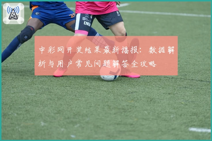 中彩网开奖结果最新播报：数据解析与用户常见问题解答全攻略