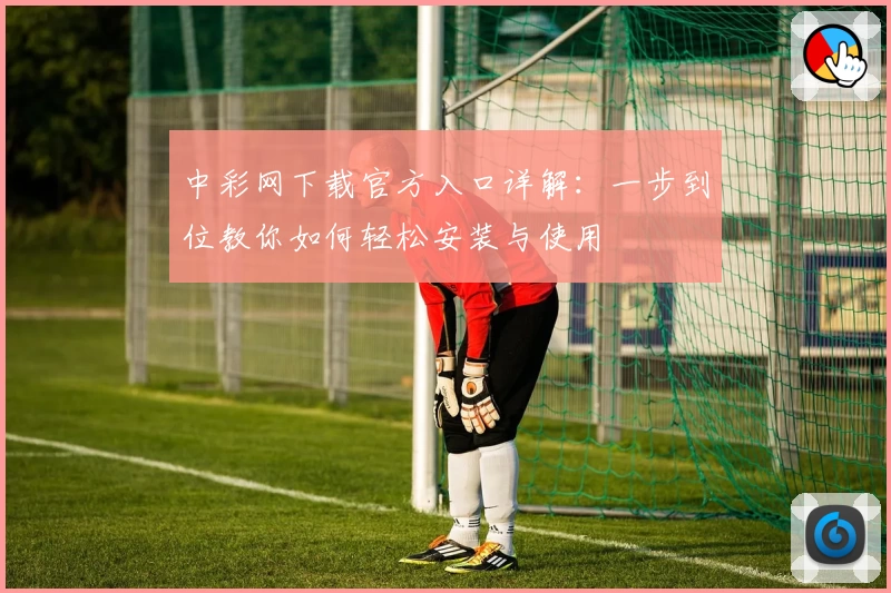 中彩网下载官方入口详解：一步到位教你如何轻松安装与使用