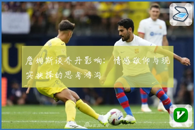 詹姆斯谈乔丹影响：情感敬仰与现实抉择的思考鸿沟