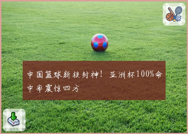 中国篮球新核封神!亚洲杯100%命中率震惊四方