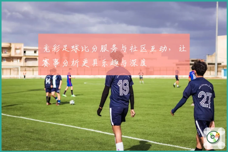 竞彩足球比分服务与社区互动，让赛事分析更具乐趣与深度
