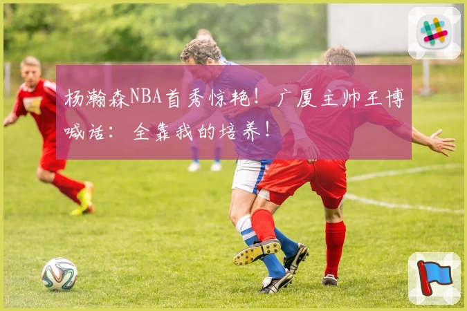 杨瀚森NBA首秀惊艳！广厦主帅王博喊话：全靠我的培养！