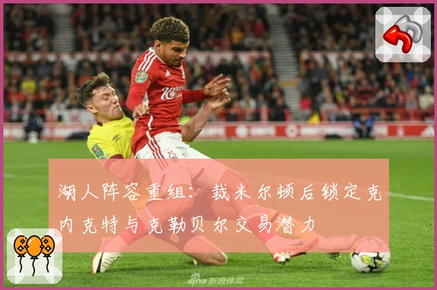 湖人阵容重组:裁米尔顿后锁定克内克特与克勒贝尔交易潜力