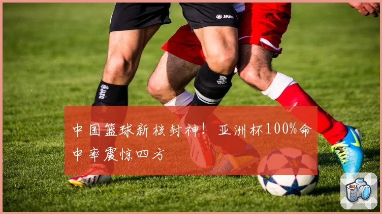 中国篮球新核封神!亚洲杯100%命中率震惊四方
