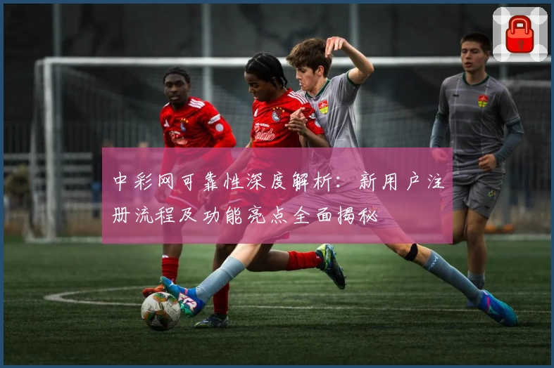 中彩网可靠性深度解析：新用户注册流程及功能亮点全面揭秘