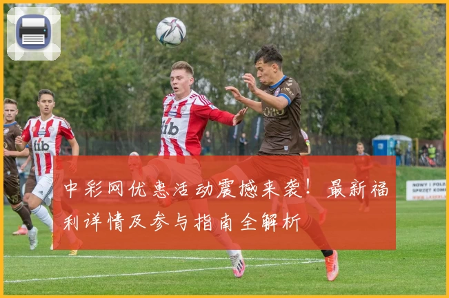 中彩网优惠活动震撼来袭！最新福利详情及参与指南全解析